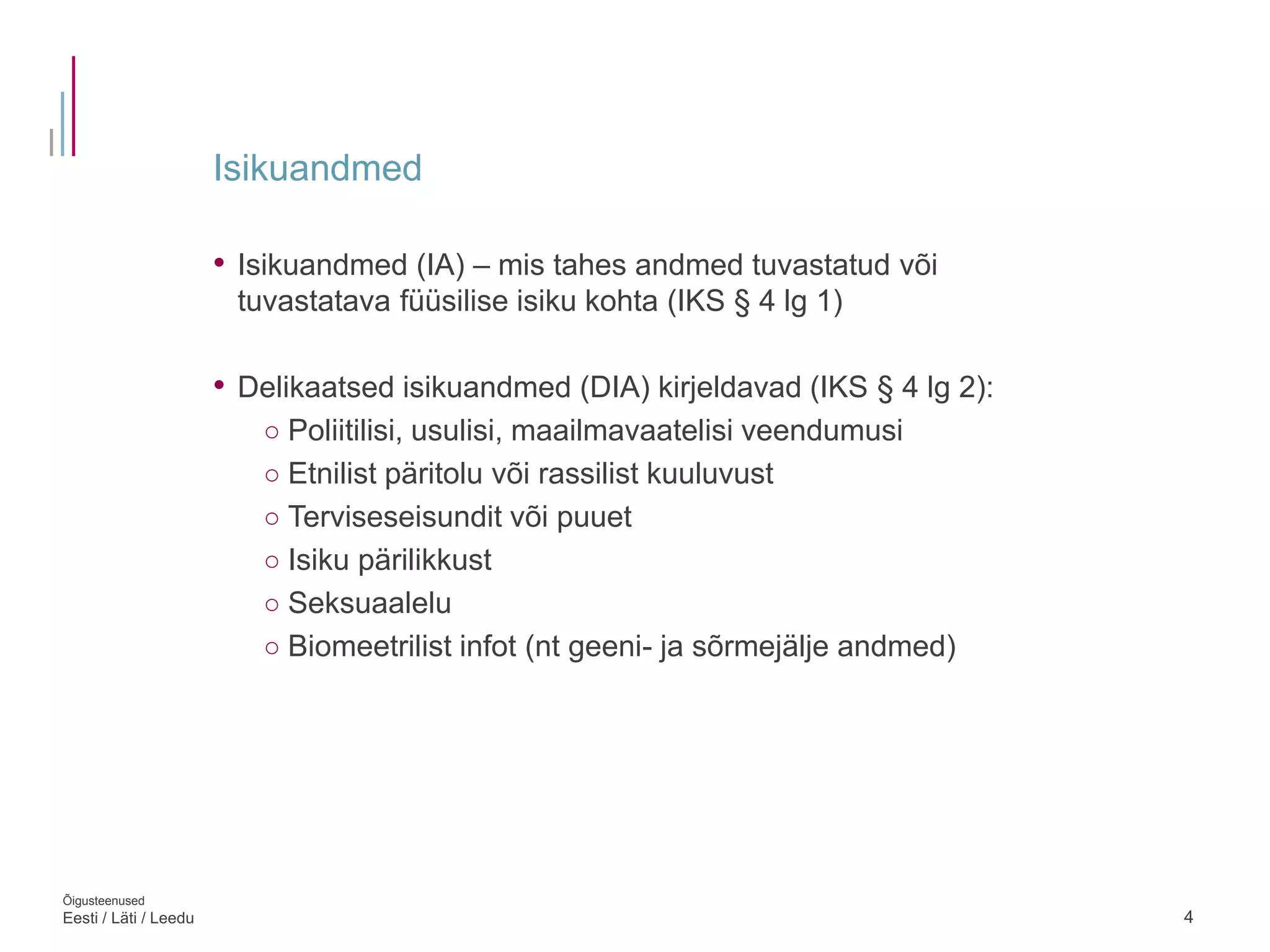 Isikuandmed
4
• Isikuandmed (IA) – mis tahes andmed tuvastatud või
tuvastatava füüsilise isiku kohta (IKS § 4 lg 1)
• Delikaatsed isikuandmed (DIA) kirjeldavad (IKS § 4 lg 2):
○ Poliitilisi, usulisi, maailmavaatelisi veendumusi
○ Etnilist päritolu või rassilist kuuluvust
○ Terviseseisundit või puuet
○ Isiku pärilikkust
○ Seksuaalelu
○ Biomeetrilist infot (nt geeni- ja sõrmejälje andmed)
Õigusteenused
Eesti / Läti / Leedu
 