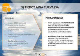 3) TIEDOT AINA TURVASSA 
NYKYÄÄN 
• Asiakas 100% vastuussa 
tietoturvasta, tietojen 
varmuuskopioinnista ja 
säilyttämisestä 
• Ovatko kaikki tiedot reaaliaikaisesti 
palautettavissa? 
• Ovatko palomuurinne ja 
virustorjuntanne varmasti 
ajantasalla? 
PILVIRATKAISUSSA 
• Tikon Oy vastaa että kaikki tiedot 
ovat pilvipalvelussa aina ja 
automaattisesti varmuuskopioitu 
ja turvassa tietomurroilta, 
viruksilta tai vaikka tulipaloilta 
• Asiakkaan ei tarvitse huolehtia 
tietojen säilyttämisestä tai 
turvaamisesta. (tietty materiaali 
pitää kopioida Asiakkaan omaan 
Arkistoon) 
 
