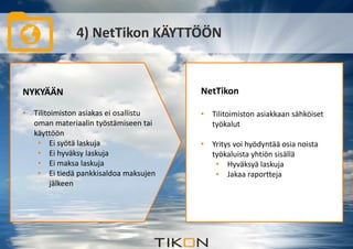 4) NetTikon KÄYTTÖÖN 
NYKYÄÄN 
• Tilitoimiston asiakas ei osallistu 
oman materiaalin työstämiseen tai 
käyttöön 
• Ei syötä laskuja 
• Ei hyväksy laskuja 
• Ei maksa laskuja 
• Ei tiedä pankkisaldoa maksujen 
jälkeen 
NetTikon 
• Tilitoimiston asiakkaan sähköiset 
työkalut 
• Yritys voi hyödyntää osia noista 
työkaluista yhtiön sisällä 
• Hyväksyä laskuja 
• Jakaa raportteja 
 