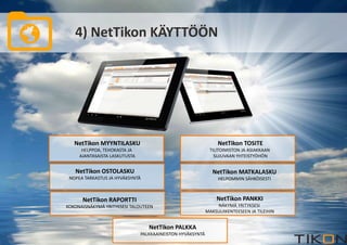 4) NetTikon KÄYTTÖÖN 
NetTikon MYYNTILASKU 
HELPPOA, TEHOKASTA JA 
AJANTASAISTA LASKUTUSTA 
NetTikon TOSITE 
TILITOIMISTON JA ASIAKKAAN 
SUJUVAAN YHTEISTYÖHÖN 
NetTikon OSTOLASKU 
NOPEA TARKASTUS JA HYVÄKSYNTÄ 
NetTikon MATKALASKU 
HELPOMMIN SÄHKÖISESTI 
NetTikon PANKKI 
NÄKYMÄ YRITYKSESI 
MAKSULIIKENTEESEEN JA TILEIHIN 
NetTikon PALKKA 
PALKKAAINEISTON HYVÄKSYNTÄ 
NetTikon RAPORTTI 
KOKONAISNÄKYMÄ YRITYKSESI TALOUTEEN 
 