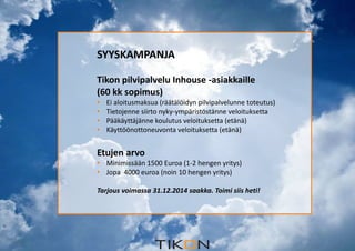 2.12.2014 
SYYSKAMPANJA 
Tikon pilvipalvelu Inhouse -asiakkaille 
(60 kk sopimus) 
• Ei aloitusmaksua (räätälöidyn pilvipalvelunne toteutus) 
• Tietojenne siirto nyky-ympäristöstänne veloituksetta 
• Pääkäyttäjänne koulutus veloituksetta (etänä) 
• Käyttöönottoneuvonta veloituksetta (etänä) 
Etujen arvo 
• Minimissään 1500 Euroa (1-2 hengen yritys) 
• Jopa 4000 euroa (noin 10 hengen yritys) 
Tarjous voimassa 31.12.2014 saakka. Toimi siis heti! 
 