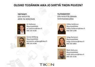 OLISIKO TEIDÄNKIN AIKA JO SIIRTYÄ TIKON PILVEEN? 
2.12.2014 COPYRIGHT © TIKON. ALL RIGHTS RESERVED. 
COPYRIGHT © TIKON. ALL RIGHTS RESERVED. 
Hilkka Heikkinen 
Myyntipäällikkö 
hilkka.heikkinen@tikon.fi 
040 504 5298 
Helga Rantanen 
Myyntipäällikkö 
helga.rantanen@tikon.fi 
040 503 3892 
Matti Kettunen 
Myyntipäällikkö 
matti.kettunen@tikon.fi 
040 503 3536 
Ari Aaltonen 
Myyntipäällikkö 
ari.aaltonen@tikon.fi 
040 143 4236 
Konsta Willberg 
Myyntipäällikkö 
konstantin.willberg@tikon.fi 
040 143 4248 
TILITOIMISTOT: 
OTA YHTEYTTÄ OMAAN 
YHTEYSHENKILÖÖSI 
YRITYKSET: 
OTA YHTEYTTÄ 
ARIIN TAI KONSTAAN 
