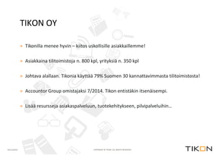 TIKON OY 
» Tikonilla menee hyvin – kiitos uskollisille asiakkaillemme! 
» Asiakkaina tilitoimistoja n. 800 kpl, yrityksiä n. 350 kpl 
» Johtava alallaan. Tikonia käyttää 79% Suomen 30 kannattavimmasta tilitoimistosta! 
» Accountor Group omistajaksi 7/2014. Tikon entistäkin itsenäisempi. 
» Lisää resursseja asiakaspalveluun, tuotekehitykseen, pilvipalveluihin… 
02/12/2014 COPYRIGHT © TIKON. ALL RIGHTS RESERVED. 
 