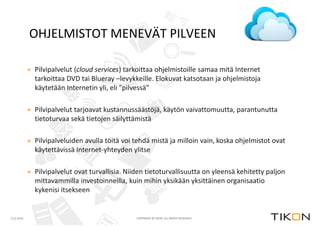 2.12.2014 
OHJELMISTOT MENEVÄT PILVEEN 
» Pilvipalvelut (cloud services) tarkoittaa ohjelmistoille samaa mitä Internet 
tarkoittaa DVD tai Blueray –levykkeille. Elokuvat katsotaan ja ohjelmistoja 
käytetään Internetin yli, eli ”pilvessä” 
» Pilvipalvelut tarjoavat kustannussäästöjä, käytön vaivattomuutta, parantunutta 
tietoturvaa sekä tietojen säilyttämistä 
» Pilvipalveluiden avulla töitä voi tehdä mistä ja milloin vain, koska ohjelmistot ovat 
käytettävissä Internet-yhteyden ylitse 
» Pilvipalvelut ovat turvallisia. Niiden tietoturvallisuutta on yleensä kehitetty paljon 
mittavammilla investoinneilla, kuin mihin yksikään yksittäinen organisaatio 
kykenisi itsekseen 
COPYRIGHT © TIKON. ALL RIGHTS RESERVED. 
 