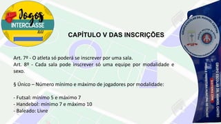 CAPÍTULO V DAS INSCRIÇÕES
Art. 7º - O atleta só poderá se inscrever por uma sala.
Art. 8º - Cada sala pode inscrever só uma equipe por modalidade e
sexo.
§ Único – Número mínimo e máximo de jogadores por modalidade:
- Futsal: mínimo 5 e máximo 7
- Handebol: mínimo 7 e máximo 10
- Baleado: Livre
 