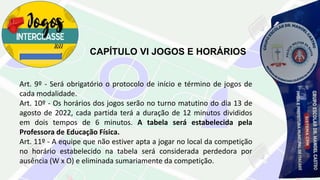 CAPÍTULO VI JOGOS E HORÁRIOS
Art. 9º - Será obrigatório o protocolo de início e término de jogos de
cada modalidade.
Art. 10º - Os horários dos jogos serão no turno matutino do dia 13 de
agosto de 2022, cada partida terá a duração de 12 minutos divididos
em dois tempos de 6 minutos. A tabela será estabelecida pela
Professora de Educação Física.
Art. 11º - A equipe que não estiver apta a jogar no local da competição
no horário estabelecido na tabela será considerada perdedora por
ausência (W x O) e eliminada sumariamente da competição.
 