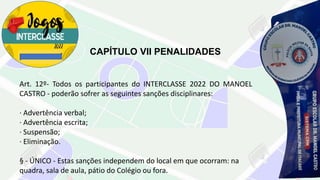 CAPÍTULO VII PENALIDADES
Art. 12º- Todos os participantes do INTERCLASSE 2022 DO MANOEL
CASTRO - poderão sofrer as seguintes sanções disciplinares:
· Advertência verbal;
· Advertência escrita;
· Suspensão;
· Eliminação.
§ - ÚNICO - Estas sanções independem do local em que ocorram: na
quadra, sala de aula, pátio do Colégio ou fora.
 