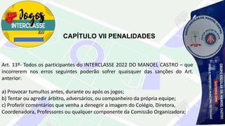 CAPÍTULO VII PENALIDADES
Art. 13º- Todos os participantes do INTERCLASSE 2022 DO MANOEL CASTRO – que
incorrerem nos erros seguintes poderão sofrer quaisquer das sanções do Art.
anterior:
a) Provocar tumultos antes, durante ou após os jogos;
b) Tentar ou agredir árbitro, adversários, ou companheiro da própria equipe;
c) Proferir comentários que venha a denegrir a imagem do Colégio, Diretora,
Coordenadora, Professores ou qualquer componente da Comissão Organizadora;
 