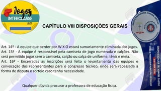 CAPÍTULO VIII DISPOSIÇÕES GERAIS
Art. 14º - A equipe que perder por W X O estará sumariamente eliminada dos jogos.
Art. 15º - A equipe é responsável pela camiseta de jogo numerada e calções. Não
será permitido jogar sem a camiseta, calção ou calça de uniforme, tênis e meia.
Art. 16º - Encerradas as inscrições será feito o levantamento das equipes e
convocação dos representantes para o congresso técnico, onde será repassada a
forma de disputa e sorteio caso tenha necessidade.
Qualquer dúvida procurar a professora de educação física.
 