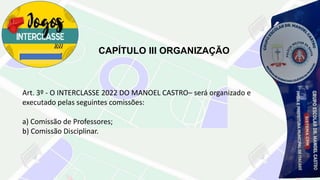 CAPÍTULO III ORGANIZAÇÃO
Art. 3º - O INTERCLASSE 2022 DO MANOEL CASTRO– será organizado e
executado pelas seguintes comissões:
a) Comissão de Professores;
b) Comissão Disciplinar.
 