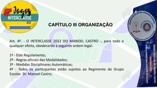 CAPÍTULO III ORGANIZAÇÃO
Art. 4º. - O INTERCLASSE 2022 DO MANOEL CASTRO -, para todo e
qualquer efeito, obedecerão à seguinte ordem legal:
1º - Este Regulamento;
2º - Regras oficiais das Modalidades;
3º - Medidas Disciplinares Automáticas;
4º - Todos os participantes estão sujeitos ao Regimento do Grupo
Escolar Dr. Manoel Castro;
 