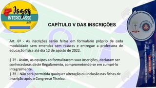 CAPÍTULO V DAS INSCRIÇÕES
Art. 6º - As inscrições serão feitas em formulário próprio de cada
modalidade sem emendas sem rasuras e entregue a professora de
educação física até dia 12 de agosto de 2022.
§ 2º - Assim, as equipes ao formalizarem suas inscrições, declaram ser
conhecedoras deste Regulamento, comprometendo-se em cumpri-lo
integralmente.
§ 3º – Não será permitida qualquer alteração ou inclusão nas fichas de
inscrição após o Congresso Técnico.
 
