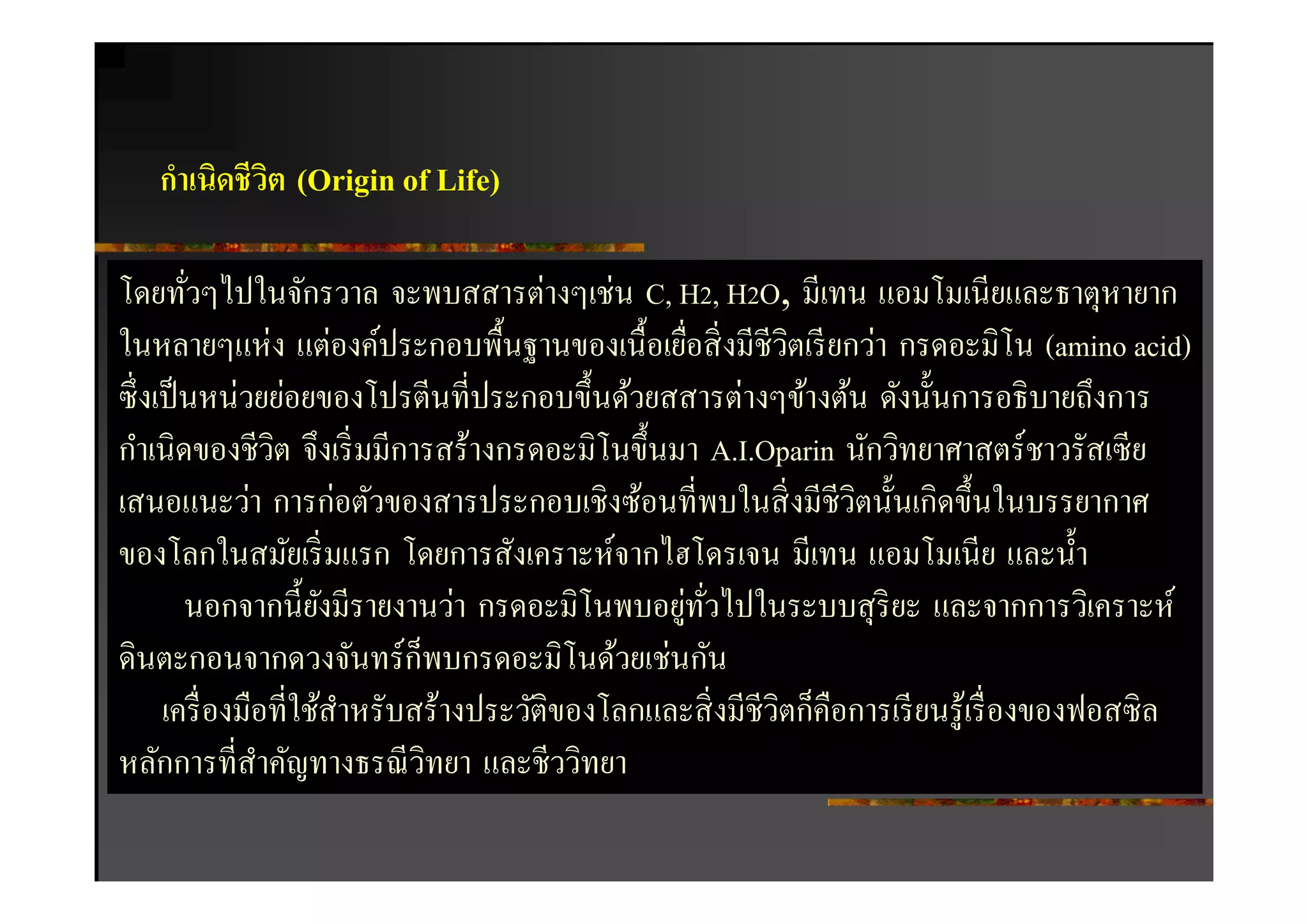 กําเนิดชีวต (Origin of Life)
             ิ

โดยทัวๆไปในจักรวาล จะพบสสารต่างๆเช่น C, H2, H2O, มีเทน แอมโมเนียและธาตุหายาก
ในหลายๆแห่ง แต่องค์ประกอบพืนฐานของเนือเยือสิ งมีชีวตเรี ยกว่า กรดอะมิโน (amino acid)
                                                          ิ
ซึ งเป็ นหน่วยย่อยของโปรตีนทีประกอบขึนด้วยสสารต่างๆข้างต้น ดังนันการอธิ บายถึงการ
กําเนิดของชีวต จึงเริ มมีการสร้างกรดอะมิโนขึนมา A.I.Oparin นักวิทยาศาสตร์ ชาวรัสเซี ย
               ิ
เสนอแนะว่า การก่อตัวของสารประกอบเชิงซ้อนทีพบในสิ งมีชีวิตนันเกิดขึนในบรรยากาศ
ของโลกในสมัยเริ มแรก โดยการสังเคราะห์จากไฮโดรเจน มีเทน แอมโมเนีย และนํา
                                              ่ ั
        นอกจากนียังมีรายงานว่า กรดอะมิโนพบอยูทวไปในระบบสุ ริยะ และจากการวิเคราะห์
                           ็
ดินตะกอนจากดวงจันทร์ กพบกรดอะมิโนด้วยเช่นกัน
     เครื องมือทีใช้สาหรับสร้างประวัติของโลกและสิ งมีชีวิตก็คือการเรี ยนรู ้เรื องของฟอสซิ ล
                     ํ
หลักการทีสําคัญทางธรณี วทยา และชีววิทยา
                             ิ
 