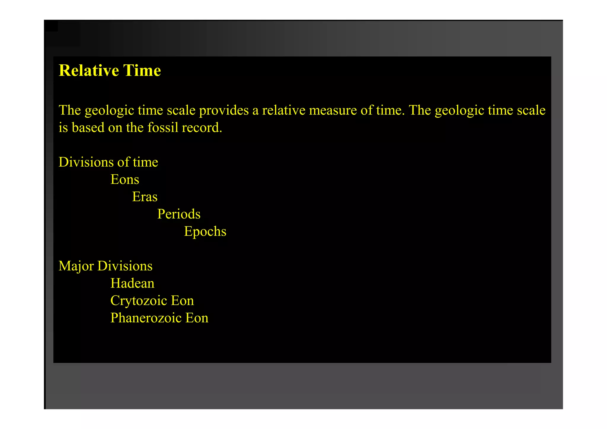 Relative Time

The geologic time scale provides a relative measure of time. The geologic time scale
is based on the fossil record.

Divisions of time
        Eons
             Eras
                 Periods
                     Epochs

Major Divisions
        Hadean
        Crytozoic Eon
        Phanerozoic Eon
 
