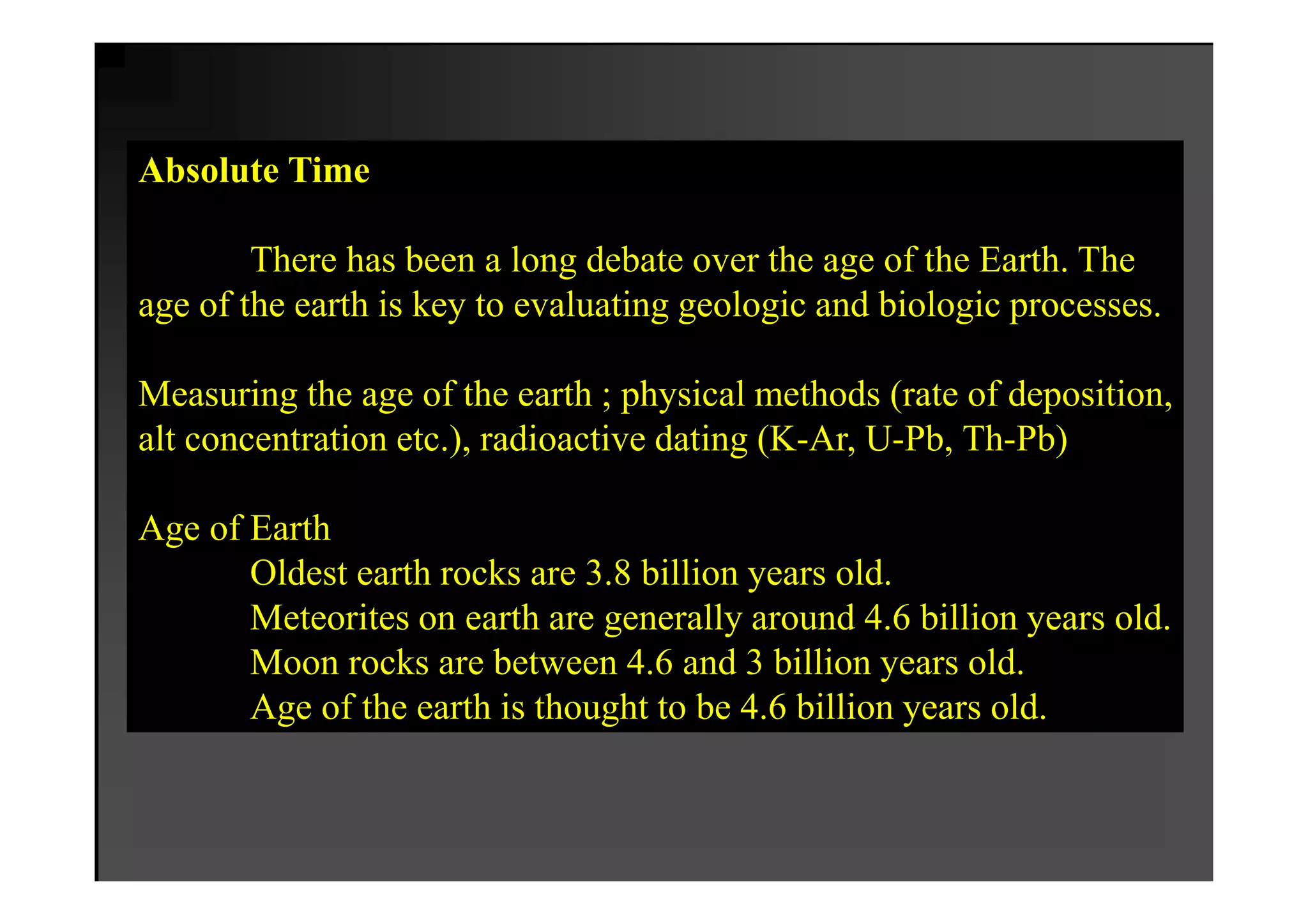 Absolute Time

        There has been a long debate over the age of the Earth. The
age of the earth is key to evaluating geologic and biologic processes.

Measuring the age of the earth ; physical methods (rate of deposition,
alt concentration etc.), radioactive dating (K-Ar, U-Pb, Th-Pb)

Age of Earth
       Oldest earth rocks are 3.8 billion years old.
       Meteorites on earth are generally around 4.6 billion years old.
       Moon rocks are between 4.6 and 3 billion years old.
       Age of the earth is thought to be 4.6 billion years old.
 