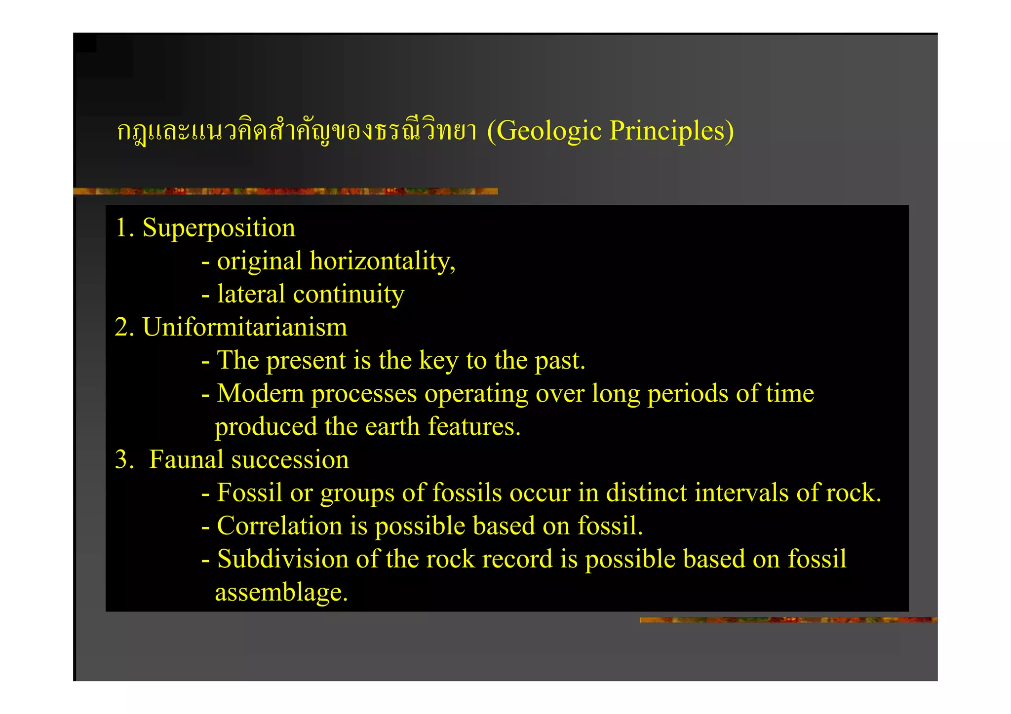กฎและแนวคิดสําคัญของธรณี วิทยา (Geologic Principles)

1. Superposition
        - original horizontality,
        - lateral continuity
2. Uniformitarianism
        - The present is the key to the past.
        - Modern processes operating over long periods of time
          produced the earth features.
3. Faunal succession
        - Fossil or groups of fossils occur in distinct intervals of rock.
        - Correlation is possible based on fossil.
        - Subdivision of the rock record is possible based on fossil
          assemblage.
 