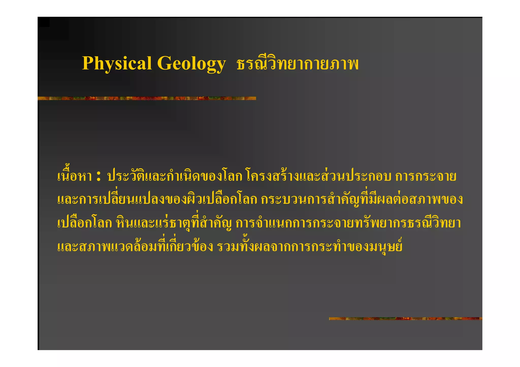 Physical Geology         ธรณีวทยากายภาพ
                                  ิ



เนือหา : ประวัติและกําเนิดของโลก โครงสร้ างและส่ วนประกอบ การกระจาย
   -
และการเปลียนแปลงของผิวเปลือกโลก กระบวนการสํ าคัญทีมีผลต่ อสภาพของ
          :                                           :
เปลือกโลก หินและแร่ ธาตุทสําคัญ การจําแนกการกระจายทรัพยากรธรณีวทยา
                           ี:                                   ิ
และสภาพแวดล้ อมทีเ: กียวข้ อง รวมทั-งผลจากการกระทําของมนุษย์
                      :
 
