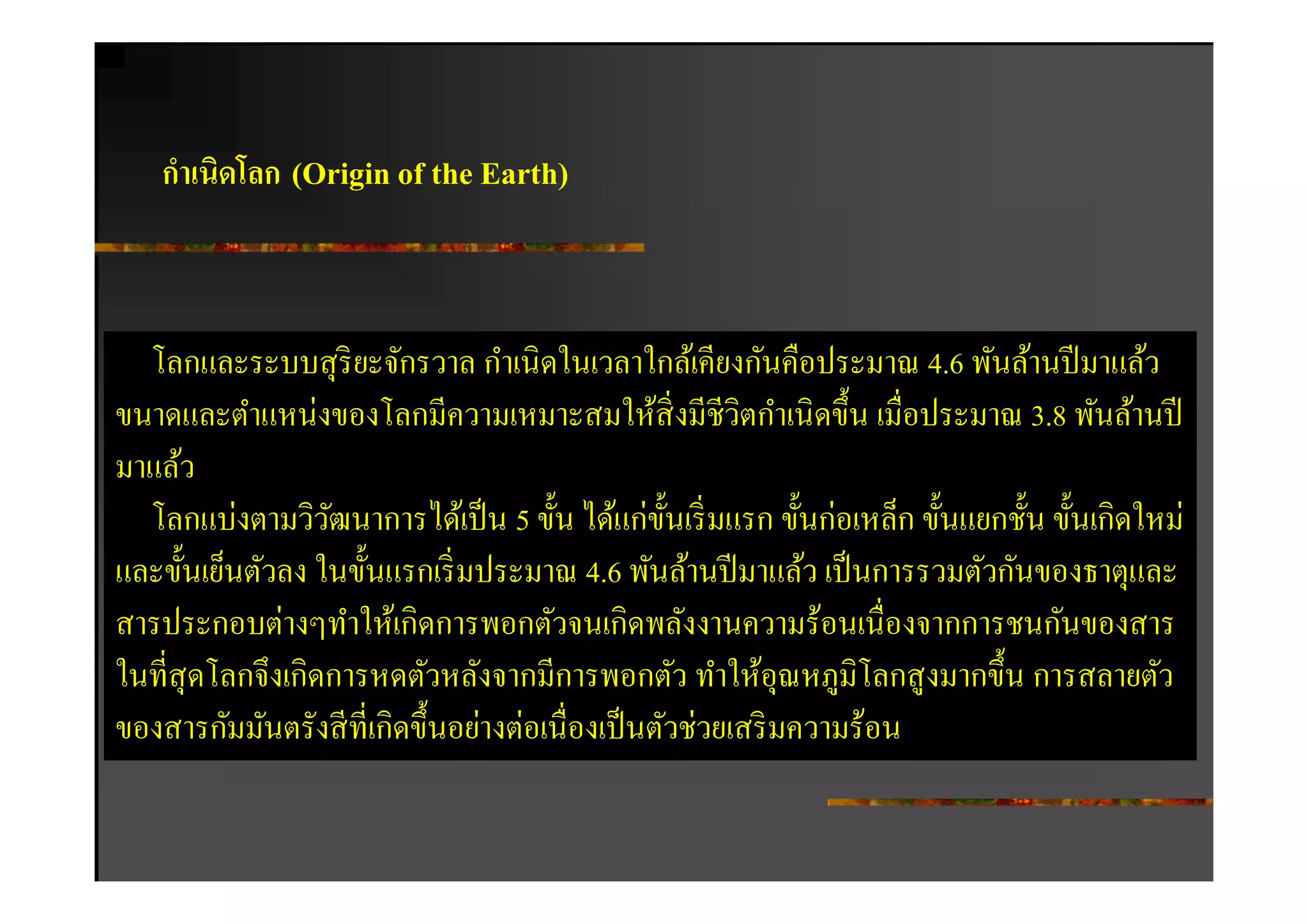 กําเนิดโลก (Origin of the Earth)



  โลกและระบบสุ ริยะจักรวาล กําเนิดในเวลาใกล้เคียงกันคือประมาณ 4.6 พันล้านปี มาแล้ว
ขนาดและตําแหน่งของโลกมีความเหมาะสมให้สิงมีชีวิตกําเนิ ดขึน เมือประมาณ 3.8 พันล้านปี
มาแล้ว
  โลกแบ่งตามวิวฒนาการได้เป็ น 5 ขัน ได้แก่ขนเริ มแรก ขันก่อเหล็ก ขันแยกชัน ขันเกิดใหม่
                  ั                             ั
และขันเย็นตัวลง ในขันแรกเริ มประมาณ 4.6 พันล้านปี มาแล้ว เป็ นการรวมตัวกันของธาตุและ
สารประกอบต่างๆทําให้เกิดการพอกตัวจนเกิดพลังงานความร้อนเนืองจากการชนกันของสาร
ในทีสุ ดโลกจึงเกิดการหดตัวหลังจากมีการพอกตัว ทําให้อุณหภูมิโลกสู งมากขึน การสลายตัว
ของสารกัมมันตรังสี ทีเกิดขึนอย่างต่อเนืองเป็ นตัวช่วยเสริ มความร้อน
 