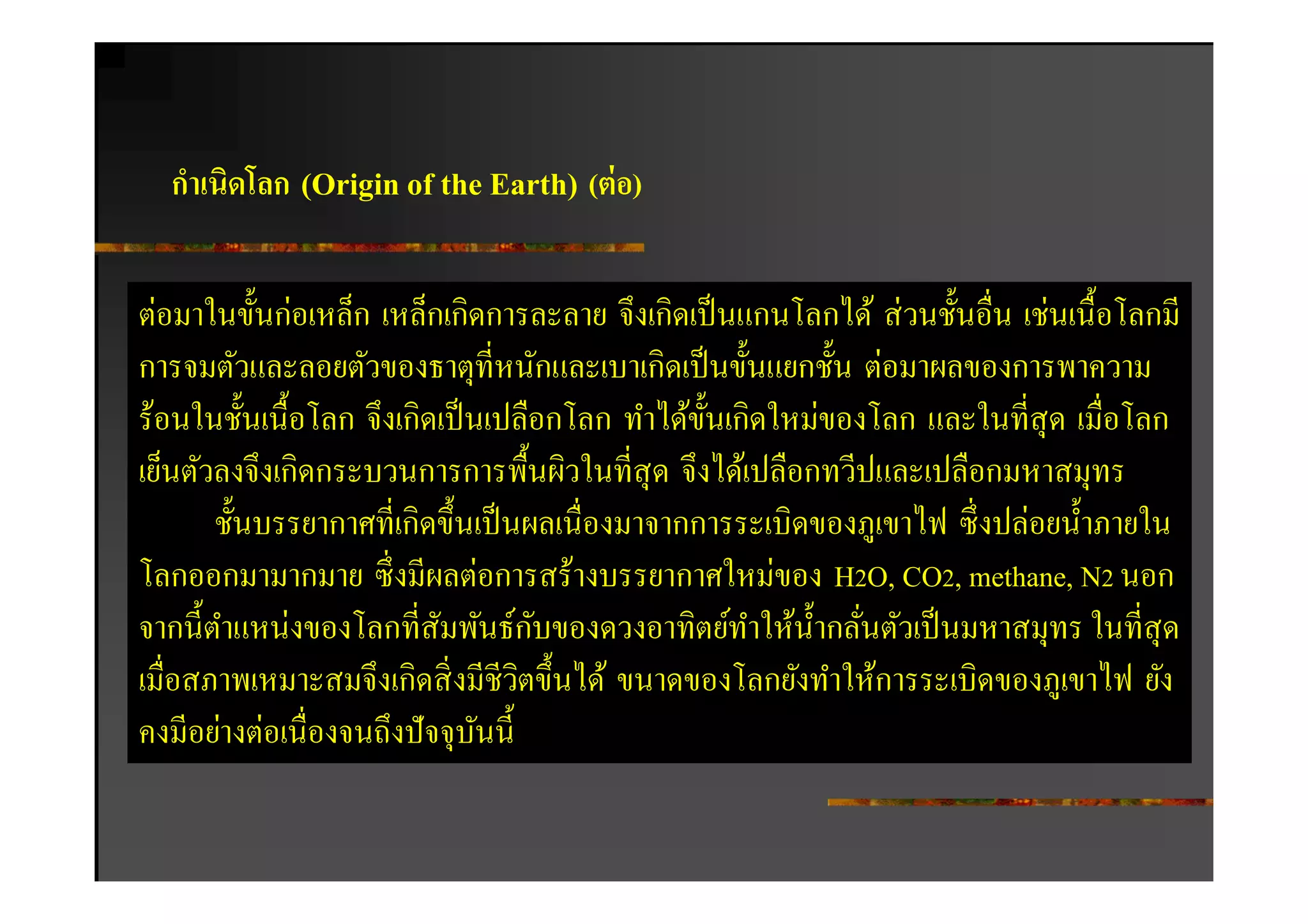 กําเนิดโลก (Origin of the Earth) (ต่ อ)


ต่อมาในขันก่อเหล็ก เหล็กเกิดการละลาย จึงเกิดเป็ นแกนโลกได้ ส่ วนชันอืน เช่นเนือโลกมี
การจมตัวและลอยตัวของธาตุทีหนักและเบาเกิดเป็ นขันแยกชัน ต่อมาผลของการพาความ
ร้อนในชันเนือโลก จึงเกิดเป็ นเปลือกโลก ทําได้ขนเกิดใหม่ของโลก และในทีสุ ด เมือโลก
                                              ั
เย็นตัวลงจึงเกิดกระบวนการการพืนผิวในทีสุ ด จึงได้เปลือกทวีปและเปลือกมหาสมุทร
       ชันบรรยากาศทีเกิดขึนเป็ นผลเนืองมาจากการระเบิดของภูเขาไฟ ซึ งปล่อยนําภายใน
โลกออกมามากมาย ซึ งมีผลต่อการสร้างบรรยากาศใหม่ของ H2O, CO2, methane, N2 นอก
                                   ั
จากนีตําแหน่งของโลกทีสัมพันธ์กบของดวงอาทิตย์ทาให้นากลันตัวเป็ นมหาสมุทร ในทีสุ ด
                                                  ํ    ํ
เมือสภาพเหมาะสมจึงเกิดสิ งมีชีวตขึนได้ ขนาดของโลกยังทําให้การระเบิดของภูเขาไฟ ยัง
                                 ิ
คงมีอย่างต่อเนืองจนถึงปั จจุบนนี
                             ั
 