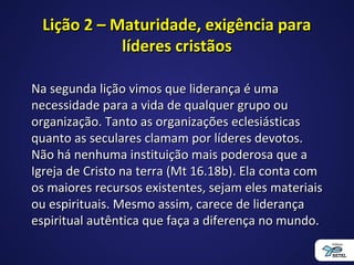 Lição 2 – Maturidade, exigência paraLição 2 – Maturidade, exigência para
líderes cristãoslíderes cristãos
Na segunda lição vimos que liderança é umaNa segunda lição vimos que liderança é uma
necessidade para a vida de qualquer grupo ounecessidade para a vida de qualquer grupo ou
organização. Tanto as organizações eclesiásticasorganização. Tanto as organizações eclesiásticas
quanto as seculares clamam por líderes devotos.quanto as seculares clamam por líderes devotos.
Não há nenhuma instituição mais poderosa que aNão há nenhuma instituição mais poderosa que a
Igreja de Cristo na terra (Mt 16.18b). Ela conta comIgreja de Cristo na terra (Mt 16.18b). Ela conta com
os maiores recursos existentes, sejam eles materiaisos maiores recursos existentes, sejam eles materiais
ou espirituais. Mesmo assim, carece de liderançaou espirituais. Mesmo assim, carece de liderança
espiritual autêntica que faça a diferença no mundo.espiritual autêntica que faça a diferença no mundo.
 