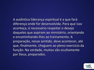A autêntica liderança espiritual é a que faráA autêntica liderança espiritual é a que fará
diferença onde for desenvolvida. Para que issodiferença onde for desenvolvida. Para que isso
aconteça, é necessário respeitar o desejoaconteça, é necessário respeitar o desejo
daqueles que aspiram ao ministério, orientandodaqueles que aspiram ao ministério, orientando
e encaminhando-lhes ao treinamento. Ae encaminhando-lhes ao treinamento. A
preparação, nesse sentido, deve acontecer, atépreparação, nesse sentido, deve acontecer, até
que, finalmente, cheguem ao pleno exercício daque, finalmente, cheguem ao pleno exercício da
função. Na verdade, muitos são ocultamentefunção. Na verdade, muitos são ocultamente
por Deus, preparados.por Deus, preparados.
 