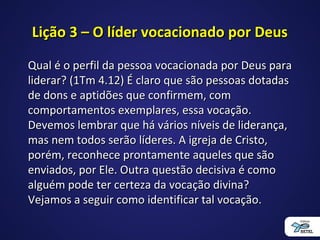 Lição 3 – O líder vocacionado por DeusLição 3 – O líder vocacionado por Deus
Qual é o perfil da pessoa vocacionada por Deus paraQual é o perfil da pessoa vocacionada por Deus para
liderar? (1Tm 4.12) É claro que são pessoas dotadasliderar? (1Tm 4.12) É claro que são pessoas dotadas
de dons e aptidões que confirmem, comde dons e aptidões que confirmem, com
comportamentos exemplares, essa vocação.comportamentos exemplares, essa vocação.
Devemos lembrar que há vários níveis de liderança,Devemos lembrar que há vários níveis de liderança,
mas nem todos serão líderes. A igreja de Cristo,mas nem todos serão líderes. A igreja de Cristo,
porém, reconhece prontamente aqueles que sãoporém, reconhece prontamente aqueles que são
enviados, por Ele. Outra questão decisiva é comoenviados, por Ele. Outra questão decisiva é como
alguém pode ter certeza da vocação divina?alguém pode ter certeza da vocação divina?
Vejamos a seguir como identificar tal vocação.Vejamos a seguir como identificar tal vocação.
 