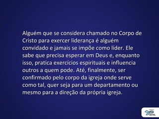 Alguém que se considera chamado no Corpo deAlguém que se considera chamado no Corpo de
Cristo para exercer liderança é alguémCristo para exercer liderança é alguém
convidado e jamais se impõe como líder. Eleconvidado e jamais se impõe como líder. Ele
sabe que precisa esperar em Deus e, enquantosabe que precisa esperar em Deus e, enquanto
isso, pratica exercícios espirituais e influenciaisso, pratica exercícios espirituais e influencia
outros a quem pode. Até, finalmente, seroutros a quem pode. Até, finalmente, ser
confirmado pelo corpo da igreja onde serveconfirmado pelo corpo da igreja onde serve
como tal, quer seja para um departamento oucomo tal, quer seja para um departamento ou
mesmo para a direção da própria igreja.mesmo para a direção da própria igreja.
 