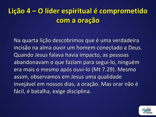 Lição 4 – O líder espiritual é comprometidoLição 4 – O líder espiritual é comprometido
com a oraçãocom a oração
Na quarta lição descobrimos que é uma verdadeiraNa quarta lição descobrimos que é uma verdadeira
incisão na alma ouvir um homem conectado a Deus.incisão na alma ouvir um homem conectado a Deus.
Quando Jesus falava havia impacto, as pessoasQuando Jesus falava havia impacto, as pessoas
abandonavam o que faziam para segui-lo, ninguémabandonavam o que faziam para segui-lo, ninguém
era mais o mesmo após ouvi-lo (Mt 7.29). Mesmoera mais o mesmo após ouvi-lo (Mt 7.29). Mesmo
assim, observamos em Jesus uma qualidadeassim, observamos em Jesus uma qualidade
invejável em nossos dias, a oração. Mas orar não éinvejável em nossos dias, a oração. Mas orar não é
fácil, é batalha, exige disciplina.fácil, é batalha, exige disciplina.
 