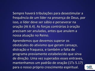 Sempre haverá tribulações para desestimular aSempre haverá tribulações para desestimular a
frequência de um líder na presença de Deus, porfrequência de um líder na presença de Deus, por
isso, o líder deve ser sábio e perseverar naisso, o líder deve ser sábio e perseverar na
oração (At 6.4). As forças contrárias à oraçãooração (At 6.4). As forças contrárias à oração
precisam ser anuladas, antes que anulem aprecisam ser anuladas, antes que anulem a
nossa atuação no Reino.nossa atuação no Reino.
Aprendemos que devemos superar osAprendemos que devemos superar os
obstáculos do ativismo que geram cansaço,obstáculos do ativismo que geram cansaço,
distração e fraqueza, e também a falta dedistração e fraqueza, e também a falta de
programa previamente estabelecido que sirvaprograma previamente estabelecido que sirva
de direção. Uma vez superados esses entraves,de direção. Uma vez superados esses entraves,
mantenhamos um padrão de oração (1Ts 5.17)mantenhamos um padrão de oração (1Ts 5.17)
para o nosso próprio crescimento espiritual.para o nosso próprio crescimento espiritual.
 