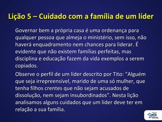 Lição 5 – Cuidado com a família de um líderLição 5 – Cuidado com a família de um líder
Governar bem a própria casa é uma ordenança paraGovernar bem a própria casa é uma ordenança para
qualquer pessoa que almeja o ministério, sem isso, nãoqualquer pessoa que almeja o ministério, sem isso, não
haverá enquadramento nem chances para liderar. Éhaverá enquadramento nem chances para liderar. É
evidente que não existem famílias perfeitas, masevidente que não existem famílias perfeitas, mas
disciplina e educação fazem da vida exemplos a seremdisciplina e educação fazem da vida exemplos a serem
copiados.copiados.
Observe o perfil de um líder descrito por Tito: “AlguémObserve o perfil de um líder descrito por Tito: “Alguém
que seja irrepreensível, marido de uma só mulher, queque seja irrepreensível, marido de uma só mulher, que
tenha filhos crentes que não sejam acusados detenha filhos crentes que não sejam acusados de
dissolução, nem sejam insubordinados”. Nesta liçãodissolução, nem sejam insubordinados”. Nesta lição
analisamos alguns cuidados que um líder deve ter emanalisamos alguns cuidados que um líder deve ter em
relação a sua família.relação a sua família.
 