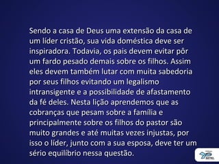 Sendo a casa de Deus uma extensão da casa deSendo a casa de Deus uma extensão da casa de
um líder cristão, sua vida doméstica deve serum líder cristão, sua vida doméstica deve ser
inspiradora. Todavia, os pais devem evitar pôrinspiradora. Todavia, os pais devem evitar pôr
um fardo pesado demais sobre os filhos. Assimum fardo pesado demais sobre os filhos. Assim
eles devem também lutar com muita sabedoriaeles devem também lutar com muita sabedoria
por seus filhos evitando um legalismopor seus filhos evitando um legalismo
intransigente e a possibilidade de afastamentointransigente e a possibilidade de afastamento
da fé deles. Nesta lição aprendemos que asda fé deles. Nesta lição aprendemos que as
cobranças que pesam sobre a família ecobranças que pesam sobre a família e
principalmente sobre os filhos do pastor sãoprincipalmente sobre os filhos do pastor são
muito grandes e até muitas vezes injustas, pormuito grandes e até muitas vezes injustas, por
isso o líder, junto com a sua esposa, deve ter umisso o líder, junto com a sua esposa, deve ter um
sério equilíbrio nessa questão.sério equilíbrio nessa questão.
 