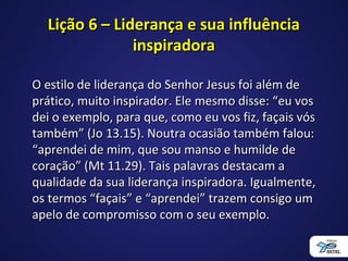 Lição 6 – Liderança e sua influênciaLição 6 – Liderança e sua influência
inspiradorainspiradora
O estilo de liderança do Senhor Jesus foi além deO estilo de liderança do Senhor Jesus foi além de
prático, muito inspirador. Ele mesmo disse: “eu vosprático, muito inspirador. Ele mesmo disse: “eu vos
dei o exemplo, para que, como eu vos fiz, façais vósdei o exemplo, para que, como eu vos fiz, façais vós
também” (Jo 13.15). Noutra ocasião também falou:também” (Jo 13.15). Noutra ocasião também falou:
“aprendei de mim, que sou manso e humilde de“aprendei de mim, que sou manso e humilde de
coração” (Mt 11.29). Tais palavras destacam acoração” (Mt 11.29). Tais palavras destacam a
qualidade da sua liderança inspiradora. Igualmente,qualidade da sua liderança inspiradora. Igualmente,
os termos “façais” e “aprendei” trazem consigo umos termos “façais” e “aprendei” trazem consigo um
apelo de compromisso com o seu exemplo.apelo de compromisso com o seu exemplo.
 