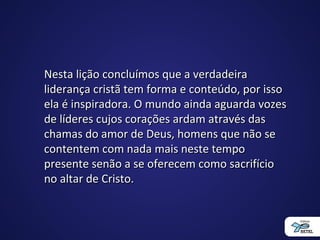 Nesta lição concluímos que a verdadeiraNesta lição concluímos que a verdadeira
liderança cristã tem forma e conteúdo, por issoliderança cristã tem forma e conteúdo, por isso
ela é inspiradora. O mundo ainda aguarda vozesela é inspiradora. O mundo ainda aguarda vozes
de líderes cujos corações ardam através dasde líderes cujos corações ardam através das
chamas do amor de Deus, homens que não sechamas do amor de Deus, homens que não se
contentem com nada mais neste tempocontentem com nada mais neste tempo
presente senão a se oferecem como sacrifíciopresente senão a se oferecem como sacrifício
no altar de Cristo.no altar de Cristo.
 