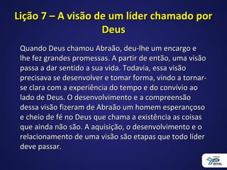 Lição 7 – A visão de um líder chamado porLição 7 – A visão de um líder chamado por
DeusDeus
Quando Deus chamou Abraão, deu-lhe um encargo eQuando Deus chamou Abraão, deu-lhe um encargo e
lhe fez grandes promessas. A partir de então, uma visãolhe fez grandes promessas. A partir de então, uma visão
passa a dar sentido a sua vida. Todavia, essa visãopassa a dar sentido a sua vida. Todavia, essa visão
precisava se desenvolver e tomar forma, vindo a tornar-precisava se desenvolver e tomar forma, vindo a tornar-
se clara com a experiência do tempo e do convívio aose clara com a experiência do tempo e do convívio ao
lado de Deus. O desenvolvimento e a compreensãolado de Deus. O desenvolvimento e a compreensão
dessa visão fizeram de Abraão um homem esperançosodessa visão fizeram de Abraão um homem esperançoso
e cheio de fé no Deus que chama a existência as coisase cheio de fé no Deus que chama a existência as coisas
que ainda não são. A aquisição, o desenvolvimento e oque ainda não são. A aquisição, o desenvolvimento e o
relacionamento de uma visão são etapas que todo líderrelacionamento de uma visão são etapas que todo líder
deve passar.deve passar.
 