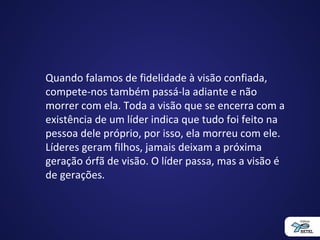 Quando falamos de fidelidade à visão confiada,
compete-nos também passá-la adiante e não
morrer com ela. Toda a visão que se encerra com a
existência de um líder indica que tudo foi feito na
pessoa dele próprio, por isso, ela morreu com ele.
Líderes geram filhos, jamais deixam a próxima
geração órfã de visão. O líder passa, mas a visão é
de gerações.
 