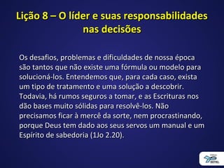 Lição 8 – O líder e suas responsabilidadesLição 8 – O líder e suas responsabilidades
nas decisõesnas decisões
Os desafios, problemas e dificuldades de nossa épocaOs desafios, problemas e dificuldades de nossa época
são tantos que não existe uma fórmula ou modelo parasão tantos que não existe uma fórmula ou modelo para
solucioná-los. Entendemos que, para cada caso, existasolucioná-los. Entendemos que, para cada caso, exista
um tipo de tratamento e uma solução a descobrir.um tipo de tratamento e uma solução a descobrir.
Todavia, há rumos seguros a tomar, e as Escrituras nosTodavia, há rumos seguros a tomar, e as Escrituras nos
dão bases muito sólidas para resolvê-los. Nãodão bases muito sólidas para resolvê-los. Não
precisamos ficar à mercê da sorte, nem procrastinando,precisamos ficar à mercê da sorte, nem procrastinando,
porque Deus tem dado aos seus servos um manual e umporque Deus tem dado aos seus servos um manual e um
Espírito de sabedoria (1Jo 2.20).Espírito de sabedoria (1Jo 2.20).
 