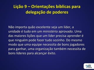 Lição 9 – Orientações bíblicas paraLição 9 – Orientações bíblicas para
delegação de poderesdelegação de poderes
Não importa quão excelente seja um líder, aNão importa quão excelente seja um líder, a
unidade é tudo em um ministério aprovado. Umaunidade é tudo em um ministério aprovado. Uma
das maiores lições que um líder precisa aprender édas maiores lições que um líder precisa aprender é
que ninguém pode fazer tudo sozinho. Do mesmoque ninguém pode fazer tudo sozinho. Do mesmo
modo que uma equipe necessita de bons jogadoresmodo que uma equipe necessita de bons jogadores
para ganhar, uma organização também necessita depara ganhar, uma organização também necessita de
bons líderes para alcançar êxito.bons líderes para alcançar êxito.
 