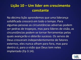 Lição 10 – Um líder em crescimentoLição 10 – Um líder em crescimento
constanteconstante
Na décima lição aprendemos que uma liderançaNa décima lição aprendemos que uma liderança
solidificada crescerá em todo o tempo. Parasolidificada crescerá em todo o tempo. Para
algumas pessoas as circunstâncias adversas podemalgumas pessoas as circunstâncias adversas podem
ser pedras de tropeços, mas para líderes de visão, asser pedras de tropeços, mas para líderes de visão, as
circunstâncias podem se tornar ferramentas pelascircunstâncias podem se tornar ferramentas pelas
quais avançarão e obterão sucesso. Os servos dequais avançarão e obterão sucesso. Os servos de
Deus cresceram independentemente de fatoresDeus cresceram independentemente de fatores
externos, eles nunca olham para fora, mas paraexternos, eles nunca olham para fora, mas para
dentro si, para a visão que Deus tem nelesdentro si, para a visão que Deus tem neles
implantado (Fp 3.14).implantado (Fp 3.14).
 