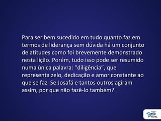 Para ser bem sucedido em tudo quanto faz emPara ser bem sucedido em tudo quanto faz em
termos de liderança sem dúvida há um conjuntotermos de liderança sem dúvida há um conjunto
de atitudes como foi brevemente demonstradode atitudes como foi brevemente demonstrado
nesta lição. Porém, tudo isso pode ser resumidonesta lição. Porém, tudo isso pode ser resumido
numa única palavra: “diligência”, quenuma única palavra: “diligência”, que
representa zelo, dedicação e amor constante aorepresenta zelo, dedicação e amor constante ao
que se faz. Se Josafá e tantos outros agiramque se faz. Se Josafá e tantos outros agiram
assim, por que não fazê-lo também?assim, por que não fazê-lo também?
 