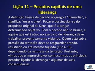 Lição 11 – Pecados capitais de umaLição 11 – Pecados capitais de uma
liderançaliderança
A definição básica de pecado no grego é “hamartia”, eA definição básica de pecado no grego é “hamartia”, e
significa: “errar o alvo”. Pecar é desvincular-se dosignifica: “errar o alvo”. Pecar é desvincular-se do
propósito original de Deus, que é alcançarpropósito original de Deus, que é alcançar
determinado objetivo. Com o pecado não se brinca, edeterminado objetivo. Com o pecado não se brinca, e
aquele que está ativo no exercício de liderança deveaquele que está ativo no exercício de liderança deve
trabalhar preventivamente vigiando. Quem está sob atrabalhar preventivamente vigiando. Quem está sob a
pressão da tentação deve se resguardar orando,pressão da tentação deve se resguardar orando,
resistindo ou até mesmo fugindo (1Co 6.18),resistindo ou até mesmo fugindo (1Co 6.18),
dependendo da natureza da tentação. Portanto,dependendo da natureza da tentação. Portanto,
vimos que é imprescindível conhecermos os principaisvimos que é imprescindível conhecermos os principais
pecados ligados à liderança e algumas de suaspecados ligados à liderança e algumas de suas
consequências.consequências.
 