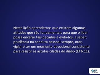Nesta lição aprendemos que existem algumasNesta lição aprendemos que existem algumas
atitudes que são fundamentais para que o líderatitudes que são fundamentais para que o líder
possa encarar tais pecados e evitá-los, a saber:possa encarar tais pecados e evitá-los, a saber:
prudência na conduta pessoal sempre, orar,prudência na conduta pessoal sempre, orar,
vigiar e ter um momento devocional consistentevigiar e ter um momento devocional consistente
para resistir às astutas ciladas do diabo (Ef 6.11).para resistir às astutas ciladas do diabo (Ef 6.11).
 