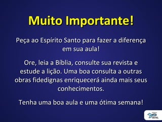 Muito Importante!Muito Importante!
Peça ao Espírito Santo para fazer a diferençaPeça ao Espírito Santo para fazer a diferença
em sua aula!em sua aula!
Ore, leia a Bíblia, consulte sua revista eOre, leia a Bíblia, consulte sua revista e
estude a lição. Uma boa consulta a outrasestude a lição. Uma boa consulta a outras
obras fidedignas enriquecerá ainda mais seusobras fidedignas enriquecerá ainda mais seus
conhecimentos.conhecimentos.
Tenha uma boa aula e uma ótima semana!Tenha uma boa aula e uma ótima semana!
 