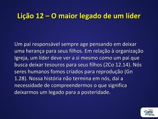 Lição 12 – O maior legado de um líderLição 12 – O maior legado de um líder
Um pai responsável sempre age pensando em deixarUm pai responsável sempre age pensando em deixar
uma herança para seus filhos. Em relação à organizaçãouma herança para seus filhos. Em relação à organização
Igreja, um líder deve ver a si mesmo como um pai queIgreja, um líder deve ver a si mesmo como um pai que
busca deixar tesouros para seus filhos (2Co 12.14). Nósbusca deixar tesouros para seus filhos (2Co 12.14). Nós
seres humanos fomos criados para reprodução (Gnseres humanos fomos criados para reprodução (Gn
1.28). Nossa história não termina em nós, daí a1.28). Nossa história não termina em nós, daí a
necessidade de compreendermos o que significanecessidade de compreendermos o que significa
deixarmos um legado para a posteridade.deixarmos um legado para a posteridade.
 