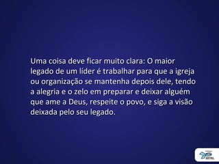 Uma coisa deve ficar muito clara: O maiorUma coisa deve ficar muito clara: O maior
legado de um líder é trabalhar para que a igrejalegado de um líder é trabalhar para que a igreja
ou organização se mantenha depois dele, tendoou organização se mantenha depois dele, tendo
a alegria e o zelo em preparar e deixar alguéma alegria e o zelo em preparar e deixar alguém
que ame a Deus, respeite o povo, e siga a visãoque ame a Deus, respeite o povo, e siga a visão
deixada pelo seu legado.deixada pelo seu legado.
 