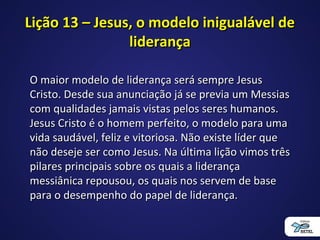 Lição 13 – Jesus, o modelo inigualável deLição 13 – Jesus, o modelo inigualável de
liderançaliderança
O maior modelo de liderança será sempre JesusO maior modelo de liderança será sempre Jesus
Cristo. Desde sua anunciação já se previa um MessiasCristo. Desde sua anunciação já se previa um Messias
com qualidades jamais vistas pelos seres humanos.com qualidades jamais vistas pelos seres humanos.
Jesus Cristo é o homem perfeito, o modelo para umaJesus Cristo é o homem perfeito, o modelo para uma
vida saudável, feliz e vitoriosa. Não existe líder quevida saudável, feliz e vitoriosa. Não existe líder que
não deseje ser como Jesus. Na última lição vimos trêsnão deseje ser como Jesus. Na última lição vimos três
pilares principais sobre os quais a liderançapilares principais sobre os quais a liderança
messiânica repousou, os quais nos servem de basemessiânica repousou, os quais nos servem de base
para o desempenho do papel de liderança.para o desempenho do papel de liderança.
 