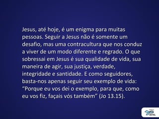 Jesus, até hoje, é um enigma para muitasJesus, até hoje, é um enigma para muitas
pessoas. Seguir a Jesus não é somente umpessoas. Seguir a Jesus não é somente um
desafio, mas uma contracultura que nos conduzdesafio, mas uma contracultura que nos conduz
a viver de um modo diferente e regrado. O quea viver de um modo diferente e regrado. O que
sobressai em Jesus é sua qualidade de vida, suasobressai em Jesus é sua qualidade de vida, sua
maneira de agir, sua justiça, verdade,maneira de agir, sua justiça, verdade,
integridade e santidade. E como seguidores,integridade e santidade. E como seguidores,
basta-nos apenas seguir seu exemplo de vida:basta-nos apenas seguir seu exemplo de vida:
“Porque eu vos dei o exemplo, para que, como“Porque eu vos dei o exemplo, para que, como
eu vos fiz, façais vós também” (Jo 13.15).eu vos fiz, façais vós também” (Jo 13.15).
 