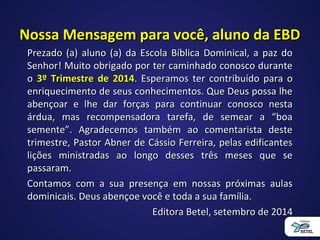 Nossa Mensagem para você, aluno da EBDNossa Mensagem para você, aluno da EBD
Prezado (a) aluno (a) da Escola Bíblica Dominical, a paz doPrezado (a) aluno (a) da Escola Bíblica Dominical, a paz do
Senhor! Muito obrigado por ter caminhado conosco duranteSenhor! Muito obrigado por ter caminhado conosco durante
oo 3º Trimestre de 20143º Trimestre de 2014. Esperamos ter contribuído para o. Esperamos ter contribuído para o
enriquecimento de seus conhecimentos. Que Deus possa lheenriquecimento de seus conhecimentos. Que Deus possa lhe
abençoar e lhe dar forças para continuar conosco nestaabençoar e lhe dar forças para continuar conosco nesta
árdua, mas recompensadora tarefa, de semear a “boaárdua, mas recompensadora tarefa, de semear a “boa
semente”. Agradecemos também ao comentarista destesemente”. Agradecemos também ao comentarista deste
trimestre, Pastor Abner de Cássio Ferreira, pelas edificantestrimestre, Pastor Abner de Cássio Ferreira, pelas edificantes
lições ministradas ao longo desses três meses que selições ministradas ao longo desses três meses que se
passaram.passaram.
Contamos com a sua presença em nossas próximas aulasContamos com a sua presença em nossas próximas aulas
dominicais. Deus abençoe você e toda a sua família.dominicais. Deus abençoe você e toda a sua família.
Editora Betel, setembro de 2014Editora Betel, setembro de 2014
 