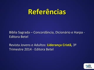 ReferênciasReferências
Bíblia Sagrada – Concordância, Dicionário e Harpa -Bíblia Sagrada – Concordância, Dicionário e Harpa -
Editora BetelEditora Betel
Revista Jovens e Adultos:Revista Jovens e Adultos: Liderança CristãLiderança Cristã,, 3º3º
Trimestre 2014 - Editora BetelTrimestre 2014 - Editora Betel
 