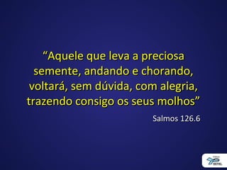 ““Aquele que leva a preciosaAquele que leva a preciosa
semente, andando e chorando,semente, andando e chorando,
voltará, sem dúvida, com alegria,voltará, sem dúvida, com alegria,
trazendo consigo os seus molhos”trazendo consigo os seus molhos”
Salmos 126.6Salmos 126.6
 