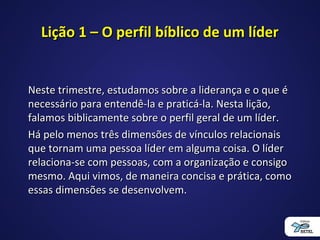 Lição 1 – O perfil bíblico de um líderLição 1 – O perfil bíblico de um líder
Neste trimestre, estudamos sobre a liderança e o que éNeste trimestre, estudamos sobre a liderança e o que é
necessário para entendê-la e praticá-la. Nesta lição,necessário para entendê-la e praticá-la. Nesta lição,
falamos biblicamente sobre o perfil geral de um líder.falamos biblicamente sobre o perfil geral de um líder.
Há pelo menos três dimensões de vínculos relacionaisHá pelo menos três dimensões de vínculos relacionais
que tornam uma pessoa líder em alguma coisa. O líderque tornam uma pessoa líder em alguma coisa. O líder
relaciona-se com pessoas, com a organização e consigorelaciona-se com pessoas, com a organização e consigo
mesmo. Aqui vimos, de maneira concisa e prática, comomesmo. Aqui vimos, de maneira concisa e prática, como
essas dimensões se desenvolvem.essas dimensões se desenvolvem.
 